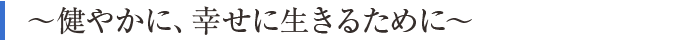 ～健やかに、幸せに生きるために～